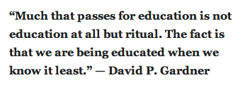 “Much that passes for education is not education at all but ritual. The fact is that we are being educated when we know it least.” — David P. Gardner