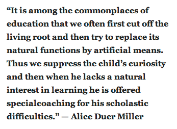 “It is among the commonplaces of education that we often first cut off the living root and then try to replace its natural functions by artificial means. Thus we suppress the child’s curiosity and then when he lacks a natural interest in learning he is offered specialcoaching for his scholastic difficulties.” — Alice Duer Miller